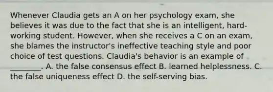 Whenever Claudia gets an A on her psychology exam, she believes it was due to the fact that she is an intelligent, hard-working student. However, when she receives a C on an exam, she blames the instructor's ineffective teaching style and poor choice of test questions. Claudia's behavior is an example of ________. A. the false consensus effect B. learned helplessness. C. the false uniqueness effect D. the self-serving bias.