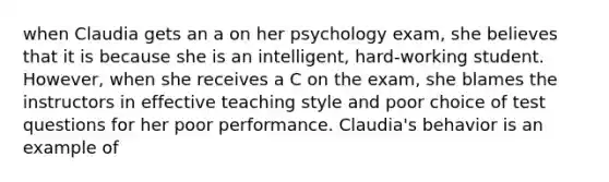 when Claudia gets an a on her psychology exam, she believes that it is because she is an intelligent, hard-working student. However, when she receives a C on the exam, she blames the instructors in effective teaching style and poor choice of test questions for her poor performance. Claudia's behavior is an example of