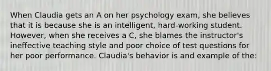 When Claudia gets an A on her psychology exam, she believes that it is because she is an intelligent, hard-working student. However, when she receives a C, she blames the instructor's ineffective teaching style and poor choice of test questions for her poor performance. Claudia's behavior is and example of the: