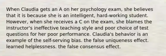 When Claudia gets an A on her psychology exam, she believes that it is because she is an intelligent, hard-working student. However, when she receives a C on the exam, she blames the instructor's ineffective teaching style and poor choice of test questions for her poor performance. Claudia's behavior is an example of the self-serving bias. the false uniqueness effect. learned helplessness. the false consensus effect.