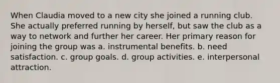 When Claudia moved to a new city she joined a running club. She actually preferred running by herself, but saw the club as a way to network and further her career. Her primary reason for joining the group was a. instrumental benefits. b. need satisfaction. c. group goals. d. group activities. e. interpersonal attraction.