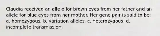 Claudia received an allele for brown eyes from her father and an allele for blue eyes from her mother. Her gene pair is said to be: a. homozygous. b. variation alleles. c. heterozygous. d. incomplete transmission.