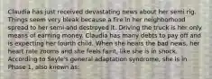 Claudia has just received devastating news about her semi rig. Things seem very bleak because a fire in her neighborhood spread to her semi and destroyed it. Driving the truck is her only means of earning money. Claudia has many debts to pay off and is expecting her fourth child. When she hears the bad news, her heart rate zooms and she feels faint, like she is in shock. According to Seyle's general adaptation syndrome, she is in Phase 1, also known as: