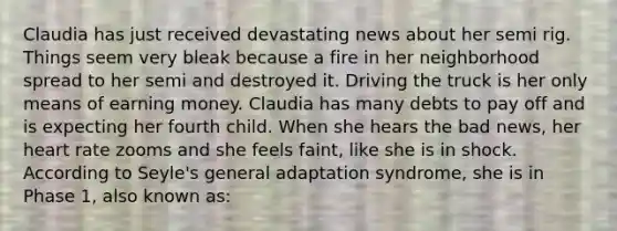 Claudia has just received devastating news about her semi rig. Things seem very bleak because a fire in her neighborhood spread to her semi and destroyed it. Driving the truck is her only means of earning money. Claudia has many debts to pay off and is expecting her fourth child. When she hears the bad news, her heart rate zooms and she feels faint, like she is in shock. According to Seyle's general adaptation syndrome, she is in Phase 1, also known as: