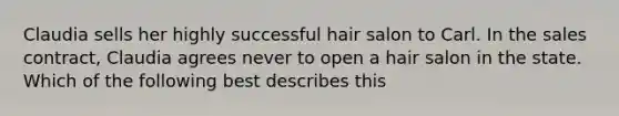 Claudia sells her highly successful hair salon to Carl. In the sales contract, Claudia agrees never to open a hair salon in the state. Which of the following best describes this