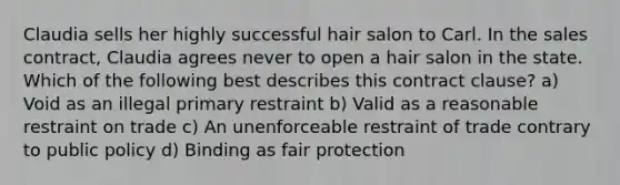 Claudia sells her highly successful hair salon to Carl. In the sales contract, Claudia agrees never to open a hair salon in the state. Which of the following best describes this contract clause? a) Void as an illegal primary restraint b) Valid as a reasonable restraint on trade c) An unenforceable restraint of trade contrary to public policy d) Binding as fair protection