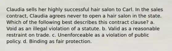 Claudia sells her highly successful hair salon to Carl. In the sales contract, Claudia agrees never to open a hair salon in the state. Which of the following best describes this contract clause? a. Void as an illegal violation of a statute. b. Valid as a reasonable restraint on trade. c. Unenforceable as a violation of public policy. d. Binding as fair protection.