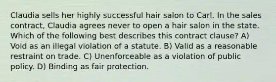 Claudia sells her highly successful hair salon to Carl. In the sales contract, Claudia agrees never to open a hair salon in the state. Which of the following best describes this contract clause? A) Void as an illegal violation of a statute. B) Valid as a reasonable restraint on trade. C) Unenforceable as a violation of public policy. D) Binding as fair protection.