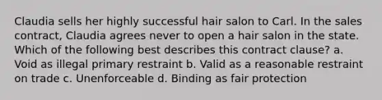 Claudia sells her highly successful hair salon to Carl. In the sales contract, Claudia agrees never to open a hair salon in the state. Which of the following best describes this contract clause? a. Void as illegal primary restraint b. Valid as a reasonable restraint on trade c. Unenforceable d. Binding as fair protection