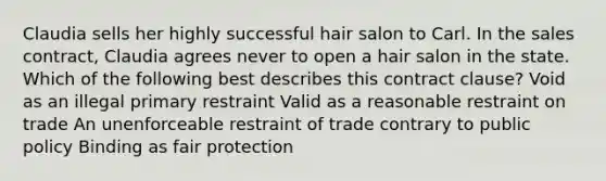 Claudia sells her highly successful hair salon to Carl. In the sales contract, Claudia agrees never to open a hair salon in the state. Which of the following best describes this contract clause? Void as an illegal primary restraint Valid as a reasonable restraint on trade An unenforceable restraint of trade contrary to public policy Binding as fair protection