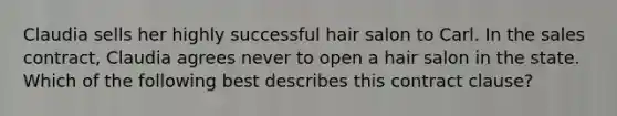 Claudia sells her highly successful hair salon to Carl. In the sales contract, Claudia agrees never to open a hair salon in the state. Which of the following best describes this contract clause?