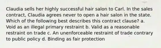 Claudia sells her highly successful hair salon to Carl. In the sales contract, Claudia agrees never to open a hair salon in the state. Which of the following best describes this contract clause? a. Void as an illegal primary restraint b. Valid as a reasonable restraint on trade c. An unenforceable restraint of trade contrary to public policy d. Binding as fair protection