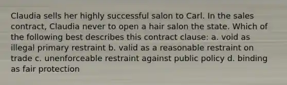 Claudia sells her highly successful salon to Carl. In the sales contract, Claudia never to open a hair salon the state. Which of the following best describes this contract clause: a. void as illegal primary restraint b. valid as a reasonable restraint on trade c. unenforceable restraint against public policy d. binding as fair protection