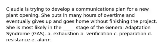 Claudia is trying to develop a communications plan for a new plant opening. She puts in many hours of overtime and eventually gives up and goes home without finishing the project. She is most likely in the _____ stage of the General Adaptation Syndrome (GAS). a. exhaustion b. verification c. preparation d. resistance e. alarm