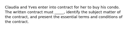 Claudia and Yves enter into contract for her to buy his condo. The written contract must _____, identify the subject matter of the contract, and present the essential terms and conditions of the contract.