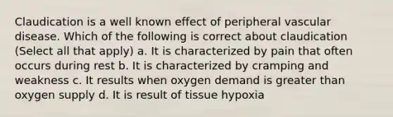 Claudication is a well known effect of peripheral vascular disease. Which of the following is correct about claudication (Select all that apply) a. It is characterized by pain that often occurs during rest b. It is characterized by cramping and weakness c. It results when oxygen demand is greater than oxygen supply d. It is result of tissue hypoxia