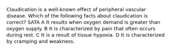 Claudication is a well-known effect of <a href='https://www.questionai.com/knowledge/kMVeKm05xl-peripheral-vascular-disease' class='anchor-knowledge'>peripheral vascular disease</a>. Which of the following facts about claudication is correct? SATA A It results when oxygen demand is <a href='https://www.questionai.com/knowledge/ktgHnBD4o3-greater-than' class='anchor-knowledge'>greater than</a> oxygen supply. B It is characterized by pain that often occurs during rest. C It is a result of tissue hypoxia. D It is characterized by cramping and weakness.