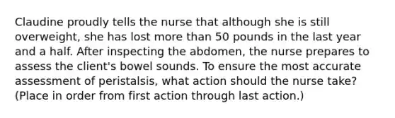 Claudine proudly tells the nurse that although she is still overweight, she has lost more than 50 pounds in the last year and a half. After inspecting the abdomen, the nurse prepares to assess the client's bowel sounds. To ensure the most accurate assessment of peristalsis, what action should the nurse take? (Place in order from first action through last action.)