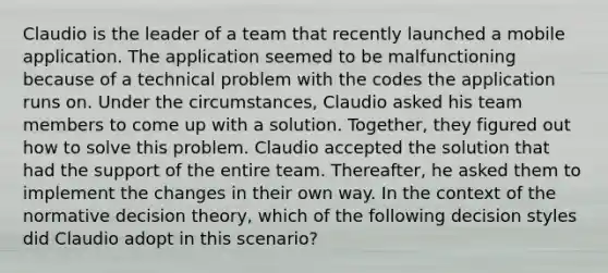 Claudio is the leader of a team that recently launched a mobile application. The application seemed to be malfunctioning because of a technical problem with the codes the application runs on. Under the circumstances, Claudio asked his team members to come up with a solution. Together, they figured out how to solve this problem. Claudio accepted the solution that had the support of the entire team. Thereafter, he asked them to implement the changes in their own way. In the context of the normative decision theory, which of the following decision styles did Claudio adopt in this scenario?