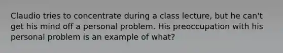 Claudio tries to concentrate during a class lecture, but he can't get his mind off a personal problem. His preoccupation with his personal problem is an example of what?