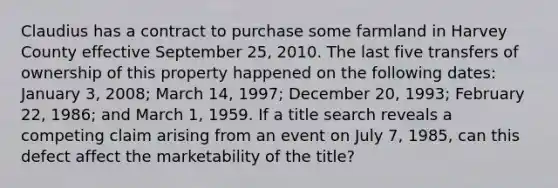 Claudius has a contract to purchase some farmland in Harvey County effective September 25, 2010. The last five transfers of ownership of this property happened on the following dates: January 3, 2008; March 14, 1997; December 20, 1993; February 22, 1986; and March 1, 1959. If a title search reveals a competing claim arising from an event on July 7, 1985, can this defect affect the marketability of the title?