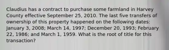 Claudius has a contract to purchase some farmland in Harvey County effective September 25, 2010. The last five transfers of ownership of this property happened on the following dates: January 3, 2008; March 14, 1997; December 20, 1993; February 22, 1986; and March 1, 1959. What is the root of title for this transaction?