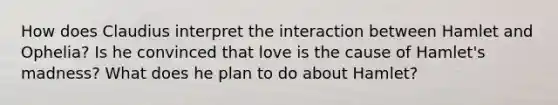 How does Claudius interpret the interaction between Hamlet and Ophelia? Is he convinced that love is the cause of Hamlet's madness? What does he plan to do about Hamlet?