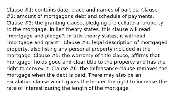 Clause #1: contains date, place and names of parties. Clause #2: amount of mortgagor's debt and schedule of payments. Clause #3: the granting clause, pledging the collateral property to the mortgage. In lien theory states, this clause will read "mortgage and pledge"; in title theory states, it will read "mortgage and grant". Clause #4: legal description of mortgaged property, also listing any personal property included in the mortgage. Clause #5: the warranty of title clause, affirms that mortgagor holds good and clear title to the property and has the right to convey it. Clause #6: the defeasance clause removes the mortgage when the debt is paid. There may also be an escalation clause which gives the lender the right to increase the rate of interest during the length of the mortgage.