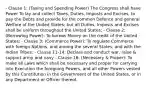 - Clause 1: (Taxing and Spending Power) The Congress shall have Power To lay and collect Taxes, Duties, Imposts and Excises, to pay the Debts and provide for the common Defence and general Welfare of the United States; but all Duties, Imposts and Excises shall be uniform throughout the United States; - Clause 2: (Borrowing Power): To borrow Money on the credit of the United States; - Clause 3: (Commerce Power): To regulate Commerce with foreign Nations, and among the several States, and with the Indian Tribes; - Clause 11-14: Declare and conduct war, raise & support army and navy - Clause 18: (Necessary & Proper): To make all Laws which shall be necessary and proper for carrying into Execution the foregoing Powers, and all other Powers vested by this Constitution in the Government of the United States, or in any Department or Officer thereof.