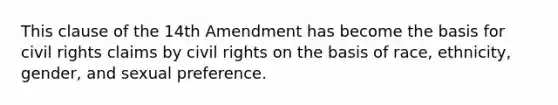 This clause of the 14th Amendment has become the basis for civil rights claims by civil rights on the basis of race, ethnicity, gender, and sexual preference.