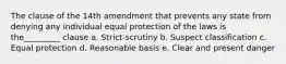 The clause of the 14th amendment that prevents any state from denying any individual equal protection of the laws is the_________ clause a. Strict-scrutiny b. Suspect classification c. Equal protection d. Reasonable basis e. Clear and present danger