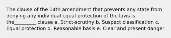 The clause of the 14th amendment that prevents any state from denying any individual equal protection of the laws is the_________ clause a. Strict-scrutiny b. Suspect classification c. Equal protection d. Reasonable basis e. Clear and present danger