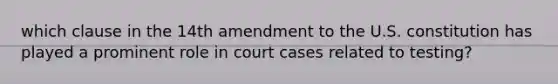 which clause in the 14th amendment to the U.S. constitution has played a prominent role in court cases related to testing?