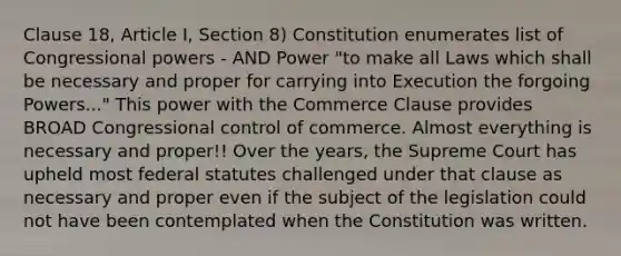 Clause 18, Article I, Section 8) Constitution enumerates list of Congressional powers - AND Power "to make all Laws which shall be necessary and proper for carrying into Execution the forgoing Powers..." This power with the Commerce Clause provides BROAD Congressional control of commerce. Almost everything is necessary and proper!! Over the years, the Supreme Court has upheld most federal statutes challenged under that clause as necessary and proper even if the subject of the legislation could not have been contemplated when the Constitution was written.