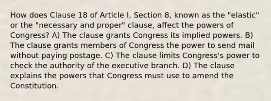 How does Clause 18 of Article I, Section 8, known as the "elastic" or the "necessary and proper" clause, affect the powers of Congress? A) The clause grants Congress its implied powers. B) The clause grants members of Congress the power to send mail without paying postage. C) The clause limits Congress's power to check the authority of the executive branch. D) The clause explains the powers that Congress must use to amend the Constitution.