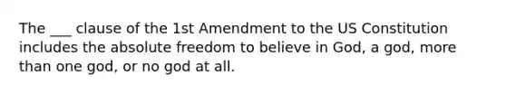 The ___ clause of the 1st Amendment to the US Constitution includes the absolute freedom to believe in God, a god, more than one god, or no god at all.