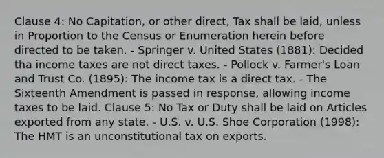 Clause 4: No Capitation, or other direct, Tax shall be laid, unless in Proportion to the Census or Enumeration herein before directed to be taken. - Springer v. United States (1881): Decided tha income taxes are not direct taxes. - Pollock v. Farmer's Loan and Trust Co. (1895): The income tax is a direct tax. - The Sixteenth Amendment is passed in response, allowing income taxes to be laid. Clause 5: No Tax or Duty shall be laid on Articles exported from any state. - U.S. v. U.S. Shoe Corporation (1998): The HMT is an unconstitutional tax on exports.