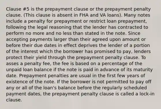 Clause #5 is the prepayment clause or the prepayment penalty clause. (This clause is absent in FHA and VA loans). Many notes include a penalty for prepayment or restrict loan prepayment, following the legal reasoning that the lender has contracted to perform no more and no less than stated in the note. Since accepting payments larger than their agreed upon amount or before their due dates in effect deprives the lender of a portion of the interest which the borrower has promised to pay, lenders protect their yield through the prepayment penalty clause. To asses a penalty fee, the fee is based on a percentage of the unpaid loan balance if the note is paid in advance of its maturity date. Prepayment penalties are usual in the first few years of existence of the note. If the borrower is not permitted to pay off any or all of the loan's balance before the regularly scheduled payment dates, the prepayment penalty clause is called a lock-in clause.