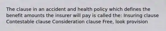 The clause in an accident and health policy which defines the benefit amounts the insurer will pay is called the: Insuring clause Contestable clause Consideration clause Free, look provision