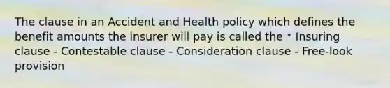 The clause in an Accident and Health policy which defines the benefit amounts the insurer will pay is called the * Insuring clause - Contestable clause - Consideration clause - Free-look provision