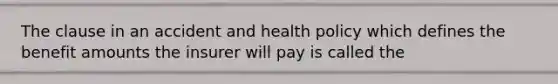 The clause in an accident and health policy which defines the benefit amounts the insurer will pay is called the