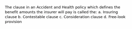 The clause in an Accident and Health policy which defines the benefit amounts the insurer will pay is called the: a. Insuring clause b. Contestable clause c. Consideration clause d. Free-look provision