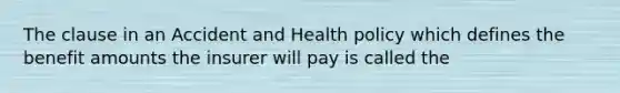 The clause in an Accident and Health policy which defines the benefit amounts the insurer will pay is called the