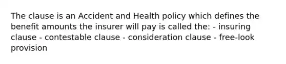 The clause is an Accident and Health policy which defines the benefit amounts the insurer will pay is called the: - insuring clause - contestable clause - consideration clause - free-look provision