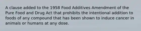 A clause added to the 1958 Food Additives Amendment of the Pure Food and Drug Act that prohibits the intentional addition to foods of any compound that has been shown to induce cancer in animals or humans at any dose.