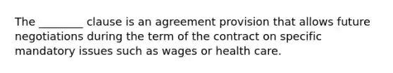 The ________ clause is an agreement provision that allows future negotiations during the term of the contract on specific mandatory issues such as wages or health care.