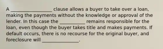 A __________________ clause allows a buyer to take over a loan, making the payments without the knowledge or approval of the lender. In this case the ___________ remains responsible for the loan, even though the buyer takes title and makes payments. If default occurs, there is no recourse for the original buyer, and foreclosure will ________________.