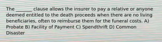 The _______ clause allows the insurer to pay a relative or anyone deemed entitled to the death proceeds when there are no living beneficiaries, often to reimburse them for the funeral costs. A) Probate B) Facility of Payment C) Spendthrift D) Common Disaster