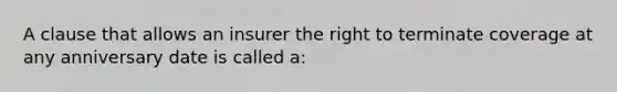 A clause that allows an insurer the right to terminate coverage at any anniversary date is called a: