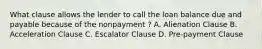 What clause allows the lender to call the loan balance due and payable because of the nonpayment ? A. Alienation Clause B. Acceleration Clause C. Escalator Clause D. Pre-payment Clause